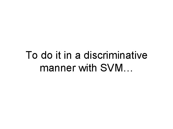 To do it in a discriminative manner with SVM… 