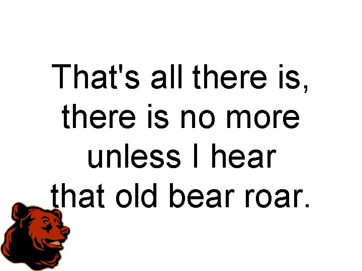 That's all there is, there is no more unless I hear that old bear