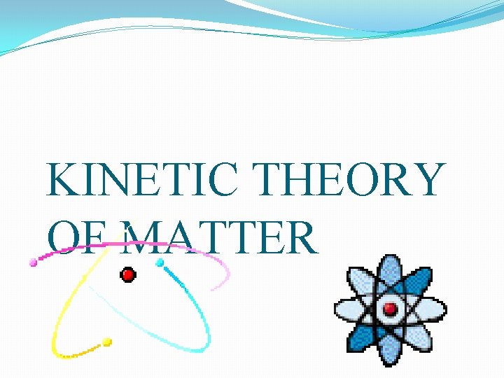 KINETIC THEORY OF MATTER KINETIC THEORY OF MATTER