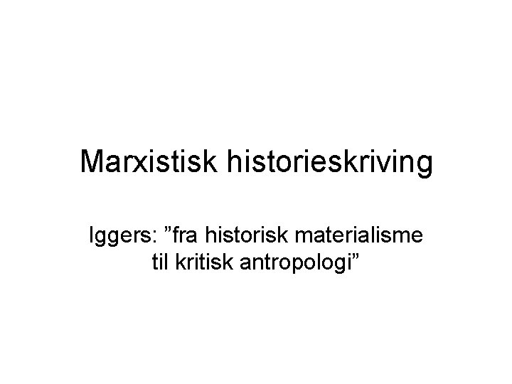 Marxistisk historieskriving Iggers: ”fra historisk materialisme til kritisk antropologi” 