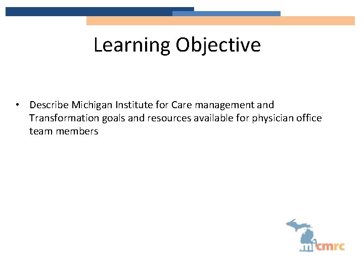 Learning Objective • Describe Michigan Institute for Care management and Transformation goals and resources