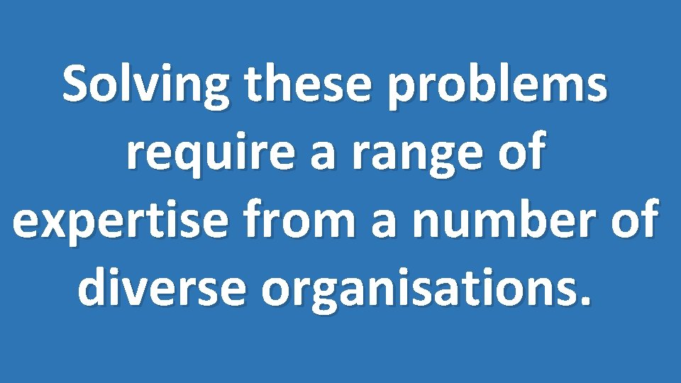 Solving these problems require a range of expertise from a number of diverse organisations.