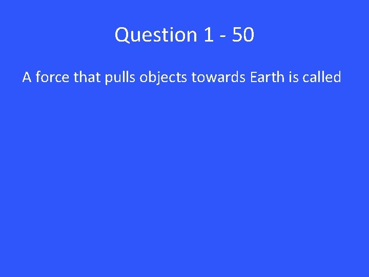 Question 1 - 50 A force that pulls objects towards Earth is called 