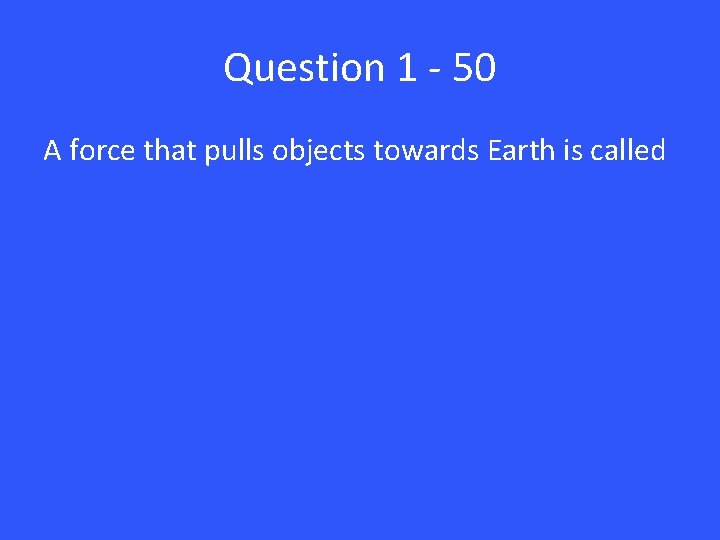 Question 1 - 50 A force that pulls objects towards Earth is called 