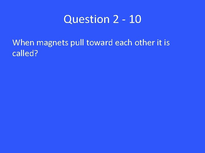 Question 2 - 10 When magnets pull toward each other it is called? 