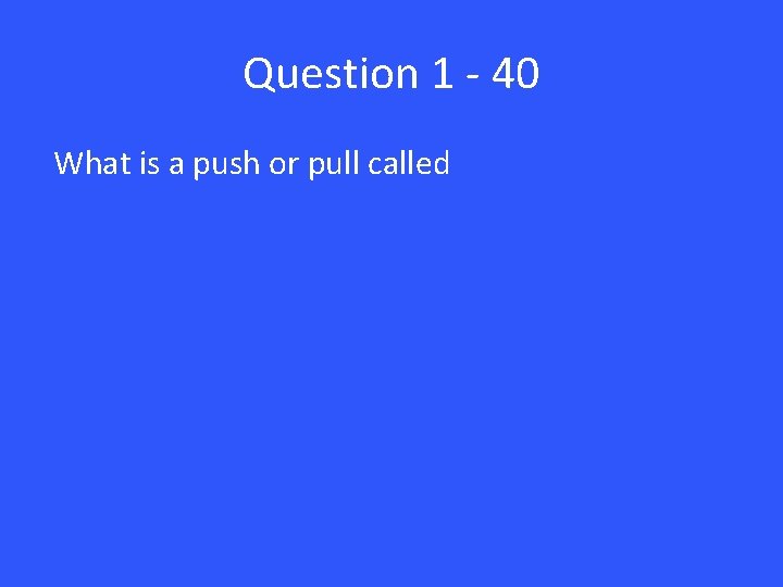 Question 1 - 40 What is a push or pull called 