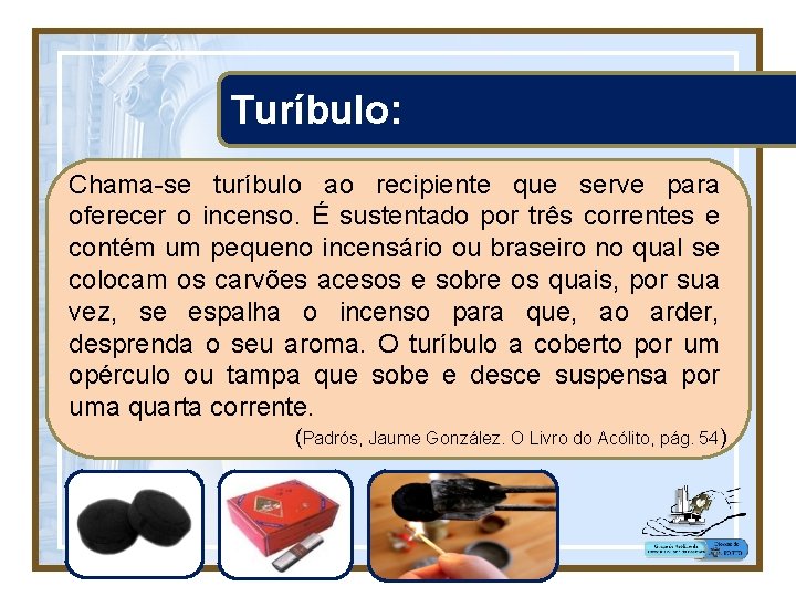 Turíbulo: Chama-se turíbulo ao recipiente que serve para oferecer o incenso. É sustentado por