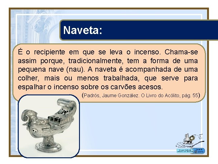 Naveta: É o recipiente em que se leva o incenso. Chama-se assim porque, tradicionalmente,