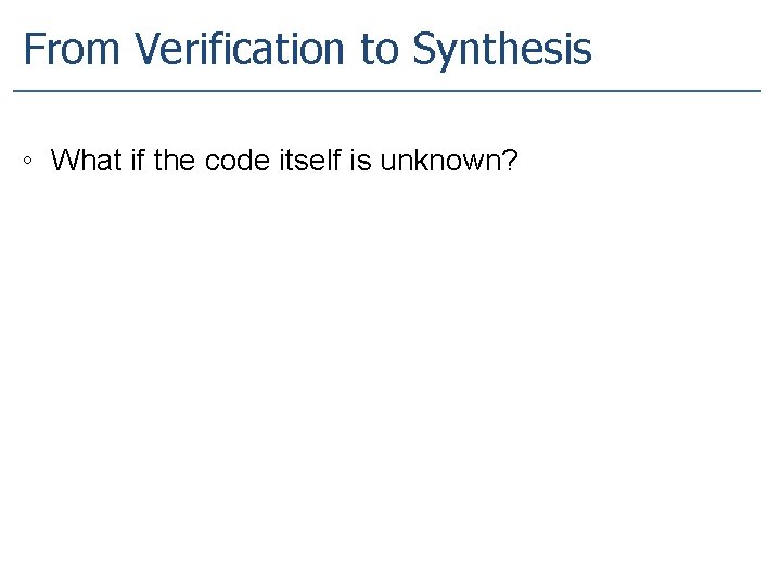 From Verification to Synthesis ◦ What if the code itself is unknown? 