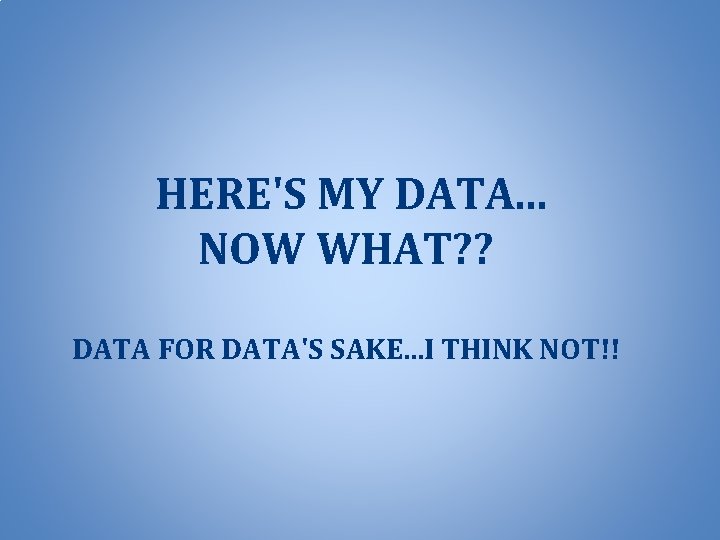 HERE'S MY DATA. . . NOW WHAT? ? DATA FOR DATA'S SAKE. . .