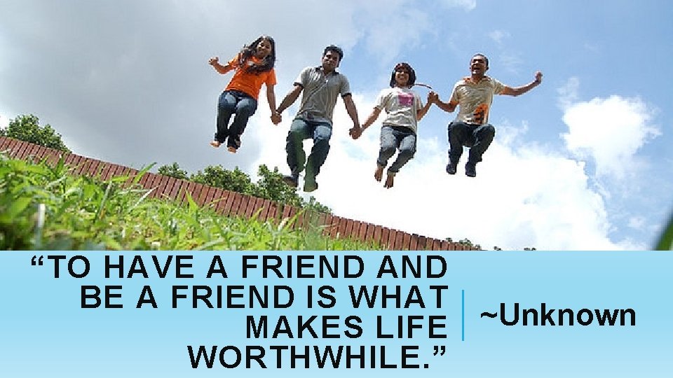 “TO HAVE A FRIEND AND BE A FRIEND IS WHAT MAKES LIFE WORTHWHILE. ”