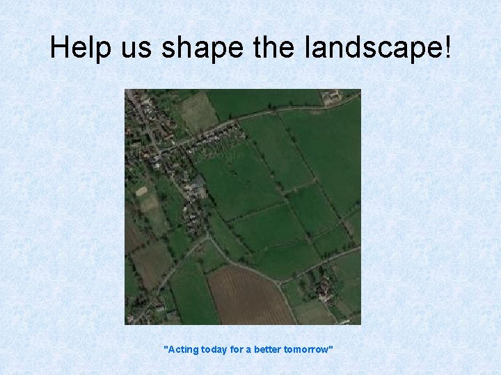Help us shape the landscape! "Acting today for a better tomorrow" 