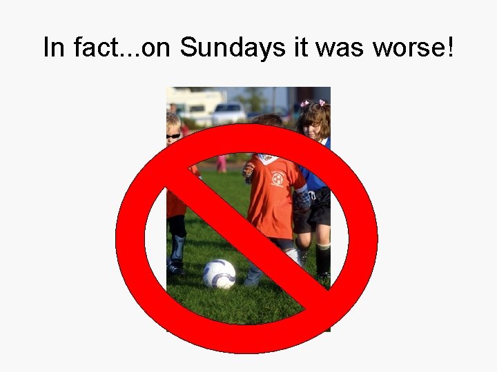 In fact. . . on Sundays it was worse! 