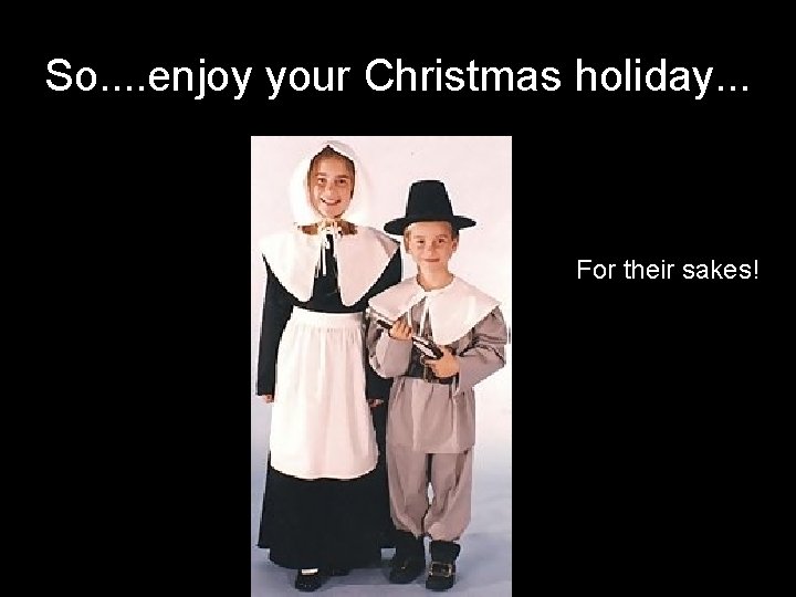 So. . enjoy your Christmas holiday. . . For their sakes! 