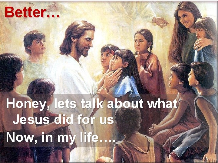 Better… Honey, lets talk about what Jesus did for us Now, in my life….