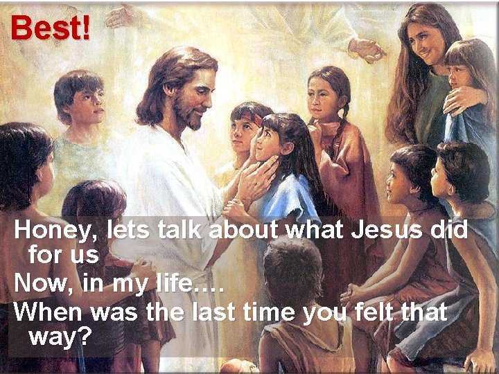 Best! Honey, lets talk about what Jesus did for us Now, in my life….