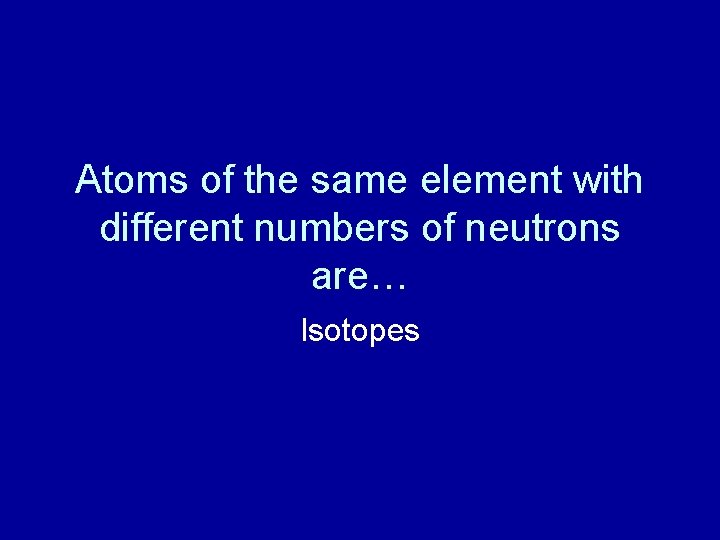 Atoms of the same element with different numbers of neutrons are… Isotopes 