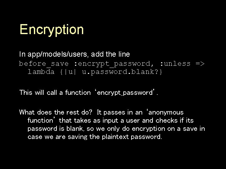 Encryption In app/models/users, add the line before_save : encrypt_password, : unless => lambda {|u|