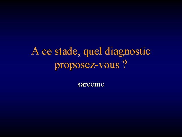 A ce stade, quel diagnostic proposez-vous ? sarcome 