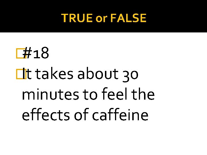 TRUE or FALSE �#18 �It takes about 30 minutes to feel the effects of