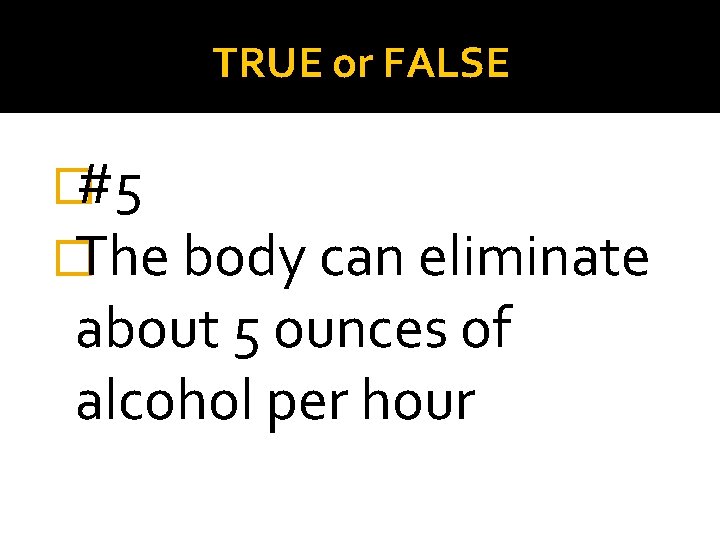 TRUE or FALSE �#5 �The body can eliminate about 5 ounces of alcohol per
