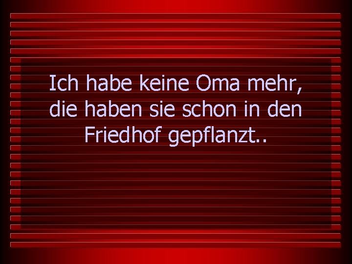 Ich habe keine Oma mehr, die haben sie schon in den Friedhof gepflanzt. .