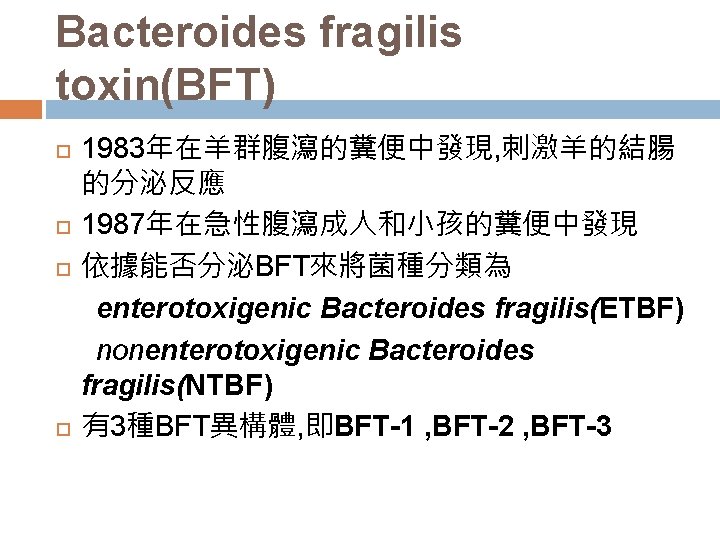 Bacteroides fragilis toxin(BFT) 1983年在羊群腹瀉的糞便中發現, 刺激羊的結腸 的分泌反應 1987年在急性腹瀉成人和小孩的糞便中發現 依據能否分泌BFT來將菌種分類為 enterotoxigenic Bacteroides fragilis(ETBF) nonenterotoxigenic Bacteroides fragilis(NTBF)