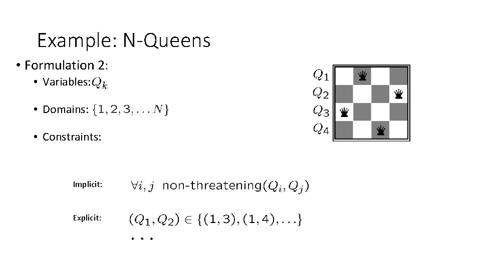Example: N-Queens • Formulation 2: • Variables: • Domains: • Constraints: Implicit: Explicit: Example: N-Queens • Formulation 2: • Variables: • Domains: • Constraints: Implicit: Explicit: