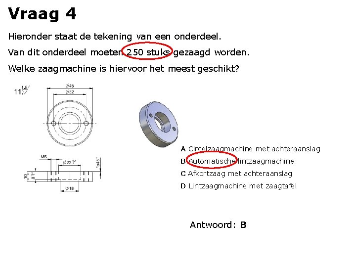 Vraag 4 Hieronder staat de tekening van een onderdeel. Van dit onderdeel moeten 250