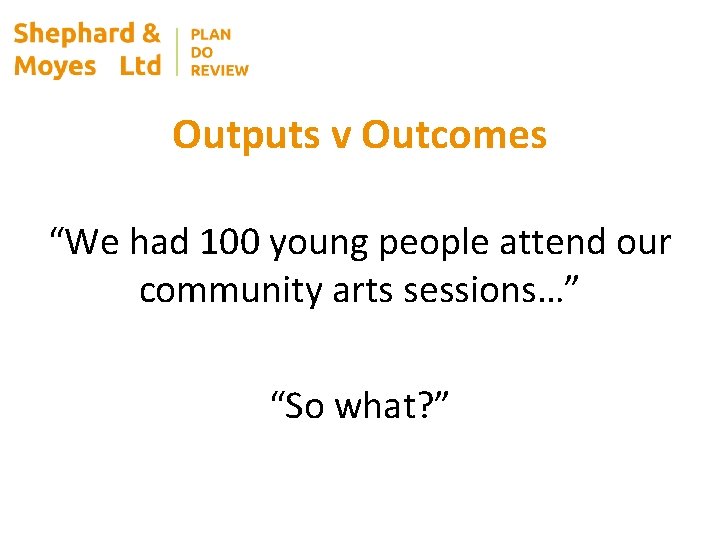 Outputs v Outcomes “We had 100 young people attend our community arts sessions…” “So