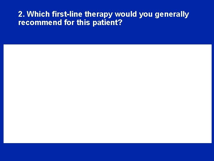 2. Which first-line therapy would you generally recommend for this patient? 