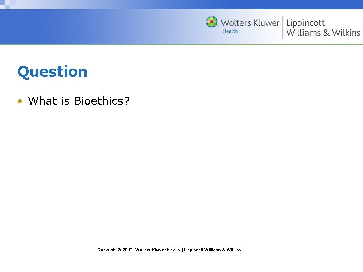 Question • What is Bioethics? Copyright © 2012 Wolters Kluwer Health | Lippincott Williams