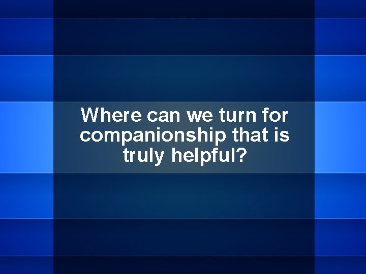 Where can we turn for companionship that is truly helpful? 