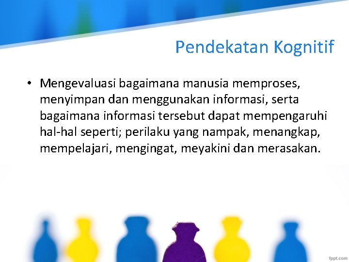 Pendekatan Kognitif • Mengevaluasi bagaimana manusia memproses, menyimpan dan menggunakan informasi, serta bagaimana informasi