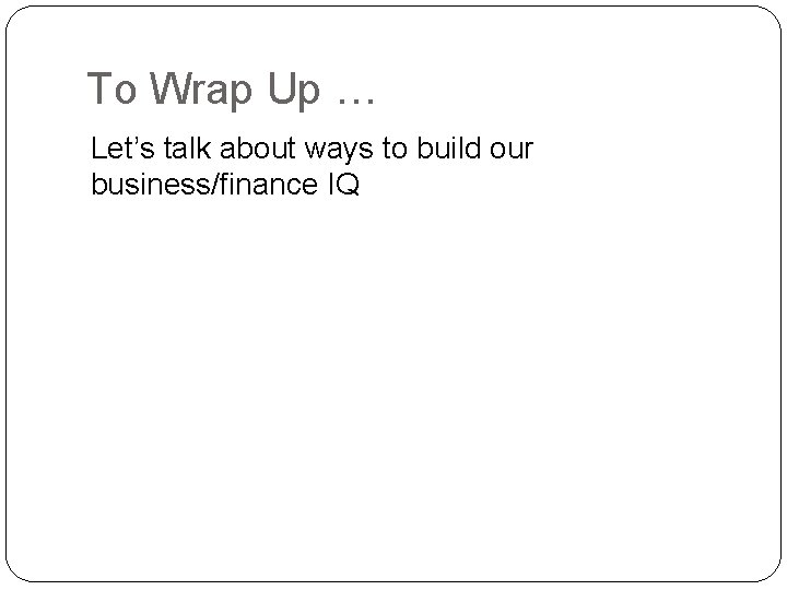 To Wrap Up … Let’s talk about ways to build our business/finance IQ 