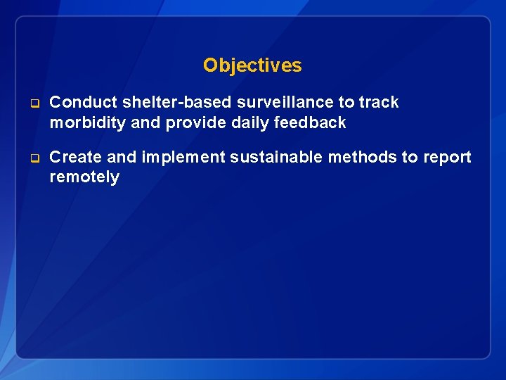 Objectives q Conduct shelter-based surveillance to track morbidity and provide daily feedback q Create