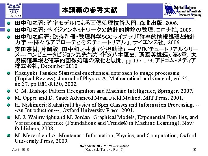 本講義の参考文献 田中和之著: 確率モデルによる画像処理技術入門, 森北出版, 2006. 田中和之著: ベイジアンネットワークの統計的推論の数理, コロナ社, 2009. 田中和之編著: 臨時別冊・数理科学SGCライブラリ「確率的情報処理と統計 力学 ---様々なアプローチとそのチュートリアル」, サイエンス社，2006.