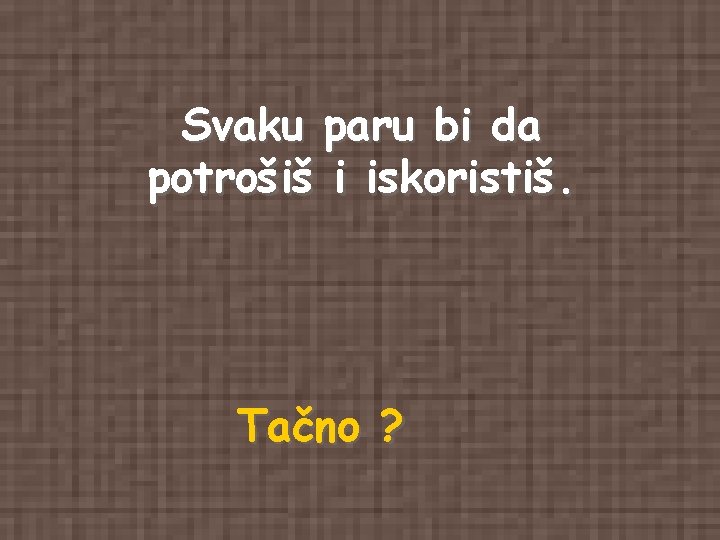 Svaku paru bi da potrošiš i iskoristiš. Tačno ? Svaku paru bi da potrošiš i iskoristiš. Tačno ?