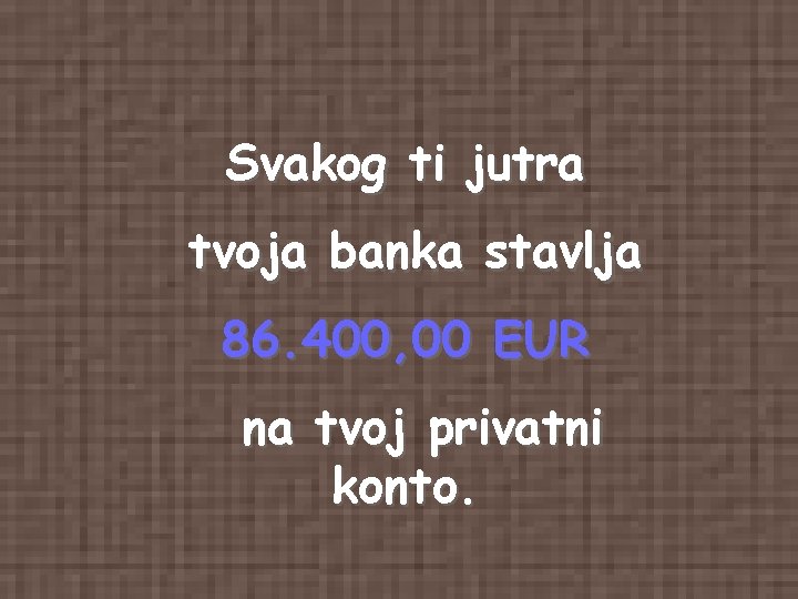 Svakog ti jutra tvoja banka stavlja 86. 400, 00 EUR na tvoj privatni konto. Svakog ti jutra tvoja banka stavlja 86. 400, 00 EUR na tvoj privatni konto.