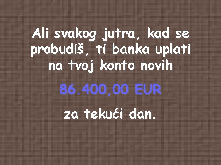Ali svakog jutra, kad se probudiš, ti banka uplati na tvoj konto novih 86. Ali svakog jutra, kad se probudiš, ti banka uplati na tvoj konto novih 86.