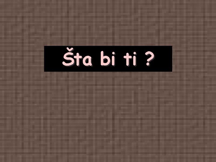 Šta bi ti ? Šta bi ti ?