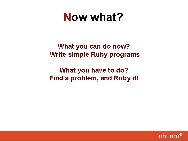 Now what? What you can do now? Write simple Ruby programs What you have