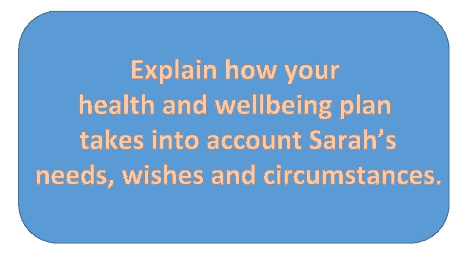 Explain how your health and wellbeing plan takes into account Sarah’s needs, wishes and