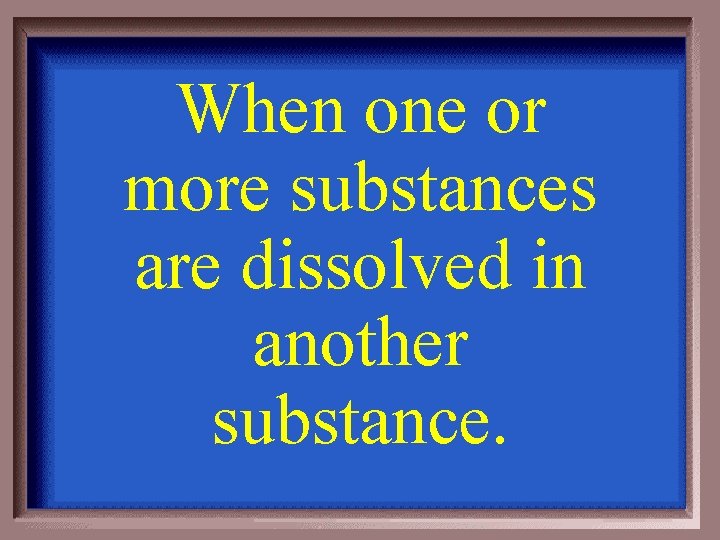 When one or more substances are dissolved in another substance. 