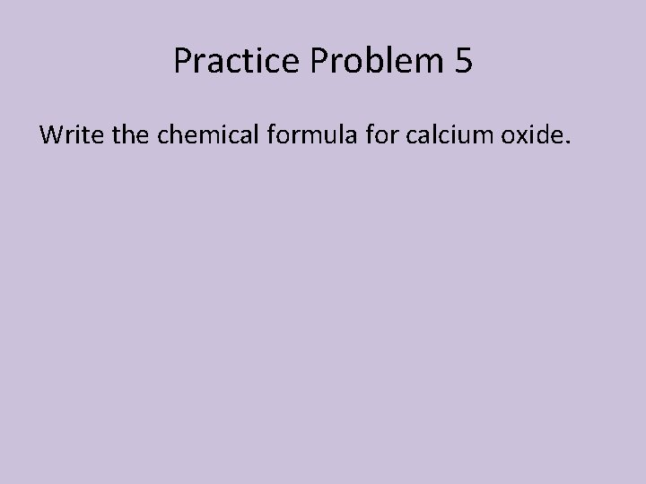 Practice Problem 5 Write the chemical formula for calcium oxide. 