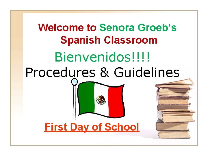 Welcome to Senora Groeb’s Spanish Classroom Bienvenidos!!!! Procedures & Guidelines First Day of School