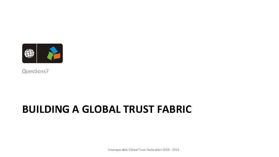 Questions? BUILDING A GLOBAL TRUST FABRIC Interoperable Global Trust Federation 2005 - 2018 