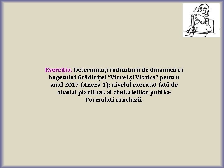 Exercițiu. Determinați indicatorii de dinamică ai bugetului Grădiniței ”Viorel și Viorica” pentru anul 2017 Exercițiu. Determinați indicatorii de dinamică ai bugetului Grădiniței ”Viorel și Viorica” pentru anul 2017