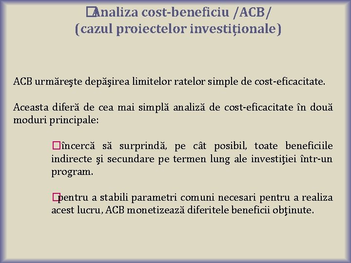 �Analiza cost-beneficiu /ACB/ (cazul proiectelor investiționale) ACB urmărește depășirea limitelor ratelor simple de cost-eficacitate. �Analiza cost-beneficiu /ACB/ (cazul proiectelor investiționale) ACB urmărește depășirea limitelor ratelor simple de cost-eficacitate.