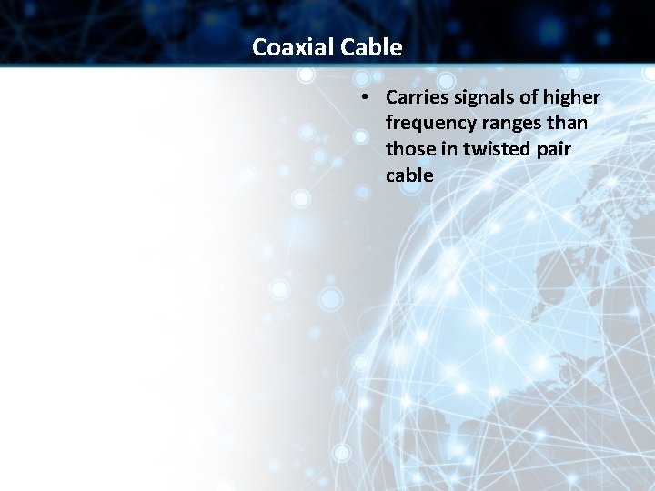 Coaxial Cable • Carries signals of higher frequency ranges than those in twisted pair Coaxial Cable • Carries signals of higher frequency ranges than those in twisted pair
